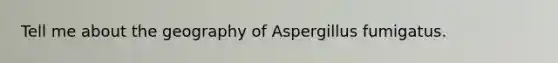 Tell me about the geography of Aspergillus fumigatus.