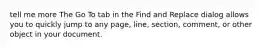 tell me more The Go To tab in the Find and Replace dialog allows you to quickly jump to any page, line, section, comment, or other object in your document.