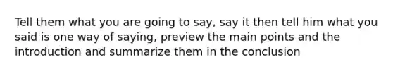 Tell them what you are going to say, say it then tell him what you said is one way of saying, preview the main points and the introduction and summarize them in the conclusion