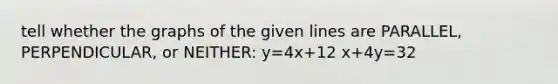 tell whether the graphs of the given lines are PARALLEL, PERPENDICULAR, or NEITHER: y=4x+12 x+4y=32