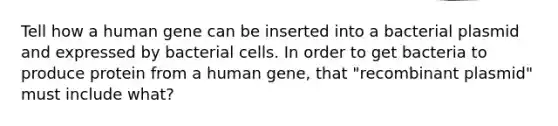 Tell how a human gene can be inserted into a bacterial plasmid and expressed by bacterial cells. In order to get bacteria to produce protein from a human gene, that "recombinant plasmid" must include what?