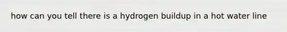 how can you tell there is a hydrogen buildup in a hot water line