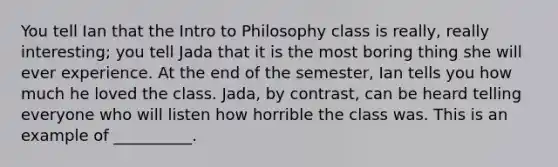 You tell Ian that the Intro to Philosophy class is really, really interesting; you tell Jada that it is the most boring thing she will ever experience. At the end of the semester, Ian tells you how much he loved the class. Jada, by contrast, can be heard telling everyone who will listen how horrible the class was. This is an example of __________.