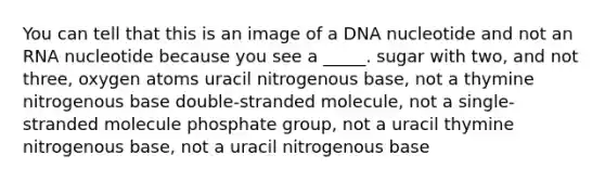 You can tell that this is an image of a DNA nucleotide and not an RNA nucleotide because you see a _____. sugar with two, and not three, oxygen atoms uracil nitrogenous base, not a thymine nitrogenous base double-stranded molecule, not a single-stranded molecule phosphate group, not a uracil thymine nitrogenous base, not a uracil nitrogenous base