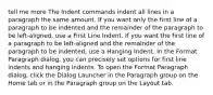 tell me more The Indent commands indent all lines in a paragraph the same amount. If you want only the first line of a paragraph to be indented and the remainder of the paragraph to be left-aligned, use a First Line Indent. If you want the first line of a paragraph to be left-aligned and the remainder of the paragraph to be indented, use a Hanging Indent. In the Format Paragraph dialog, you can precisely set options for first line indents and hanging indents. To open the Format Paragraph dialog, click the Dialog Launcher in the Paragraph group on the Home tab or in the Paragraph group on the Layout tab.