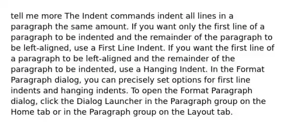 tell me more The Indent commands indent all lines in a paragraph the same amount. If you want only the first line of a paragraph to be indented and the remainder of the paragraph to be left-aligned, use a First Line Indent. If you want the first line of a paragraph to be left-aligned and the remainder of the paragraph to be indented, use a Hanging Indent. In the Format Paragraph dialog, you can precisely set options for first line indents and hanging indents. To open the Format Paragraph dialog, click the Dialog Launcher in the Paragraph group on the Home tab or in the Paragraph group on the Layout tab.