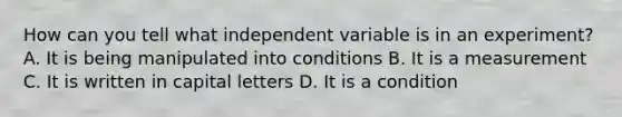 How can you tell what independent variable is in an experiment? A. It is being manipulated into conditions B. It is a measurement C. It is written in capital letters D. It is a condition