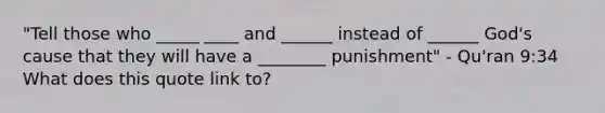 "Tell those who _____ ____ and ______ instead of ______ God's cause that they will have a ________ punishment" - Qu'ran 9:34 What does this quote link to?