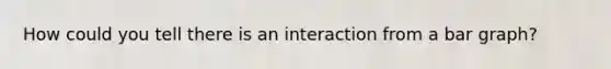 How could you tell there is an interaction from a bar graph?