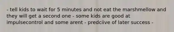 - tell kids to wait for 5 minutes and not eat the marshmellow and they will get a second one - some kids are good at impulsecontrol and some arent - predciive of later success -