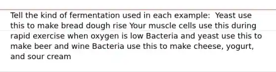 Tell the kind of fermentation used in each example: ​ Yeast use this to make bread dough rise Your muscle cells use this during rapid exercise when oxygen is low Bacteria and yeast use this to make beer and wine Bacteria use this to make cheese, yogurt, and sour cream