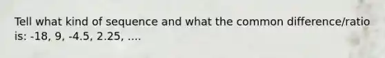 Tell what kind of sequence and what the common difference/ratio is: -18, 9, -4.5, 2.25, ....
