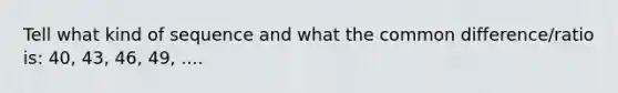 Tell what kind of sequence and what the common difference/ratio is: 40, 43, 46, 49, ....