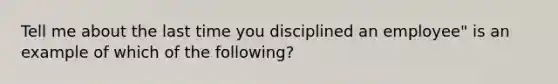 Tell me about the last time you disciplined an employee" is an example of which of the following?