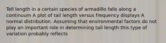 Tell length in a certain species of armadillo falls along a continuum A plot of tail length versus frequency displays A normal distribution. Assuming that environmental factors do not play an important role in determining tail length this type of variation probably reflects