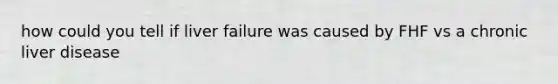 how could you tell if liver failure was caused by FHF vs a chronic liver disease