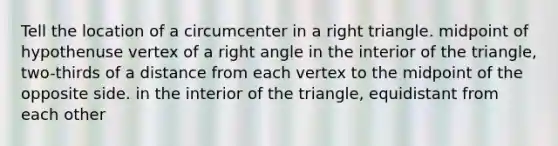 Tell the location of a circumcenter in a right triangle. midpoint of hypothenuse vertex of a right angle in the interior of the triangle, two-thirds of a distance from each vertex to the midpoint of the opposite side. in the interior of the triangle, equidistant from each other