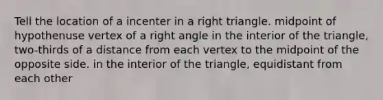 Tell the location of a incenter in a <a href='https://www.questionai.com/knowledge/kT3VykV4Uo-right-triangle' class='anchor-knowledge'>right triangle</a>. midpoint of hypothenuse vertex of a <a href='https://www.questionai.com/knowledge/kIh722csLJ-right-angle' class='anchor-knowledge'>right angle</a> in the interior of the triangle, two-thirds of a distance from each vertex to the midpoint of the opposite side. in the interior of the triangle, equidistant from each other