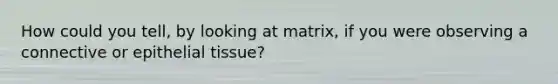 How could you tell, by looking at matrix, if you were observing a connective or <a href='https://www.questionai.com/knowledge/k7dms5lrVY-epithelial-tissue' class='anchor-knowledge'>epithelial tissue</a>?