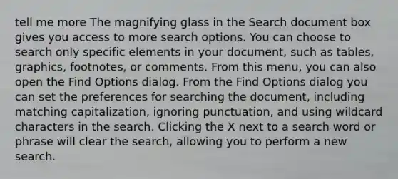 tell me more The magnifying glass in the Search document box gives you access to more search options. You can choose to search only specific elements in your document, such as tables, graphics, footnotes, or comments. From this menu, you can also open the Find Options dialog. From the Find Options dialog you can set the preferences for searching the document, including matching capitalization, ignoring punctuation, and using wildcard characters in the search. Clicking the X next to a search word or phrase will clear the search, allowing you to perform a new search.