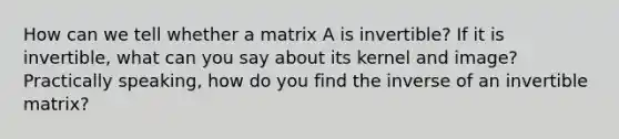 How can we tell whether a matrix A is invertible? If it is invertible, what can you say about its kernel and image? Practically speaking, how do you find the inverse of an invertible matrix?