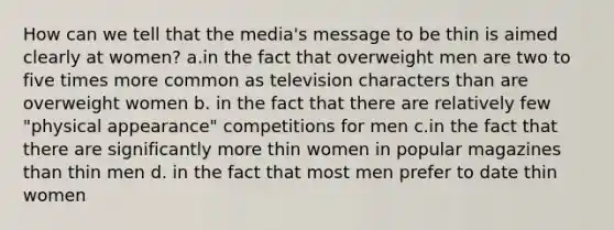 How can we tell that the media's message to be thin is aimed clearly at women? a.in the fact that overweight men are two to five times more common as television characters than are overweight women b. in the fact that there are relatively few "physical appearance" competitions for men c.in the fact that there are significantly more thin women in popular magazines than thin men d. in the fact that most men prefer to date thin women