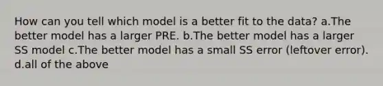 How can you tell which model is a better fit to the data? a.The better model has a larger PRE. b.The better model has a larger SS model c.The better model has a small SS error (leftover error). d.all of the above