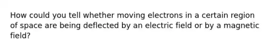 How could you tell whether moving electrons in a certain region of space are being deflected by an electric field or by a magnetic field?