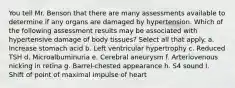 You tell Mr. Benson that there are many assessments available to determine if any organs are damaged by hypertension. Which of the following assessment results may be associated with hypertensive damage of body tissues? Select all that apply. a. Increase stomach acid b. Left ventricular hypertrophy c. Reduced TSH d. Microalbuminuria e. Cerebral aneurysm f. Arteriovenous nicking in retina g. Barrel-chested appearance h. S4 sound I. Shift of point of maximal impulse of heart