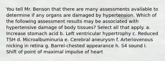 You tell Mr. Benson that there are many assessments available to determine if any organs are damaged by hypertension. Which of the following assessment results may be associated with hypertensive damage of body tissues? Select all that apply. a. Increase stomach acid b. Left ventricular hypertrophy c. Reduced TSH d. Microalbuminuria e. Cerebral aneurysm f. Arteriovenous nicking in retina g. Barrel-chested appearance h. S4 sound I. Shift of point of maximal impulse of heart