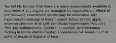 You tell Mr. Benson that there are many assessments available to determine if any organs are damaged by hypertension. Which of the following assessment results may be associated with hypertensive damage of body tissues? Select all that apply. -Increase stomach acid -Left ventricular hypertrophy -Reduced TSH -Microalbuminuria -Cerebral aneurysm -Arteriovenous nicking in retina -Barrel-chested appearance -S4 sound -Shift of point of maximal impulse of heart