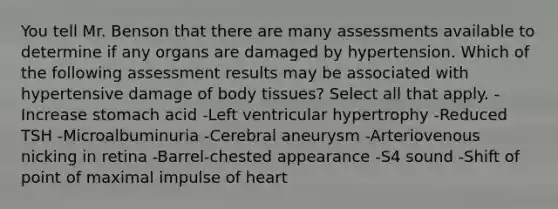 You tell Mr. Benson that there are many assessments available to determine if any organs are damaged by hypertension. Which of the following assessment results may be associated with hypertensive damage of body tissues? Select all that apply. -Increase stomach acid -Left ventricular hypertrophy -Reduced TSH -Microalbuminuria -Cerebral aneurysm -Arteriovenous nicking in retina -Barrel-chested appearance -S4 sound -Shift of point of maximal impulse of heart