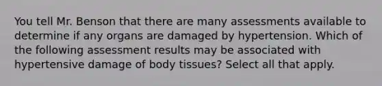 You tell Mr. Benson that there are many assessments available to determine if any organs are damaged by hypertension. Which of the following assessment results may be associated with hypertensive damage of body tissues? Select all that apply.