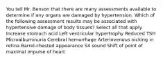 You tell Mr. Benson that there are many assessments available to determine if any organs are damaged by hypertension. Which of the following assessment results may be associated with hypertensive damage of body tissues? Select all that apply. Increase stomach acid Left ventricular hypertrophy Reduced TSH Microalbuminuria Cerebral hemorrhage Arteriovenous nicking in retina Barrel-chested appearance S4 sound Shift of point of maximal impulse of heart