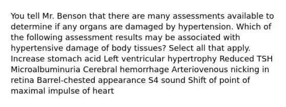 You tell Mr. Benson that there are many assessments available to determine if any organs are damaged by hypertension. Which of the following assessment results may be associated with hypertensive damage of body tissues? Select all that apply. Increase stomach acid Left ventricular hypertrophy Reduced TSH Microalbuminuria Cerebral hemorrhage Arteriovenous nicking in retina Barrel-chested appearance S4 sound Shift of point of maximal impulse of heart