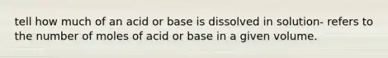 tell how much of an acid or base is dissolved in solution- refers to the number of moles of acid or base in a given volume.