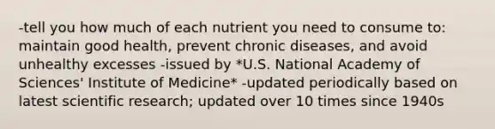 -tell you how much of each nutrient you need to consume to: maintain good health, prevent chronic diseases, and avoid unhealthy excesses -issued by *U.S. National Academy of Sciences' Institute of Medicine* -updated periodically based on latest scientific research; updated over 10 times since 1940s