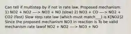 Can tell if multistep by if not in rate law, Proposed mechanism: 1) NO2 + NO2 —-> NO3 + NO (slow) 2) NO3 + CO —-> NO2 + CO2 (fast) Slow step rate law (which must match___) is K[NO2]2 Since the proposed mechanism NO3 in reaction is To be valid mechanism rate lawof NO2 + NO2 —-> NO3 + NO