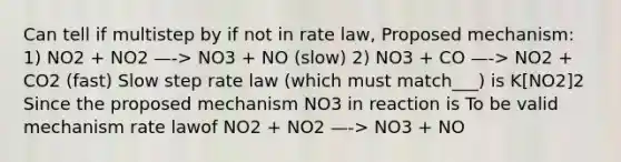 Can tell if multistep by if not in rate law, Proposed mechanism: 1) NO2 + NO2 —-> NO3 + NO (slow) 2) NO3 + CO —-> NO2 + CO2 (fast) Slow step rate law (which must match___) is K[NO2]2 Since the proposed mechanism NO3 in reaction is To be valid mechanism rate lawof NO2 + NO2 —-> NO3 + NO