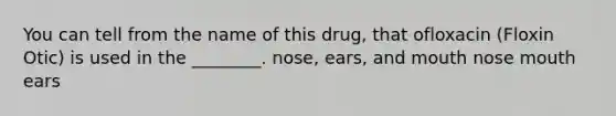 You can tell from the name of this drug, that ofloxacin (Floxin Otic) is used in the ________. nose, ears, and mouth nose mouth ears