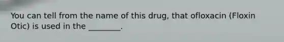 You can tell from the name of this drug, that ofloxacin (Floxin Otic) is used in the ________.