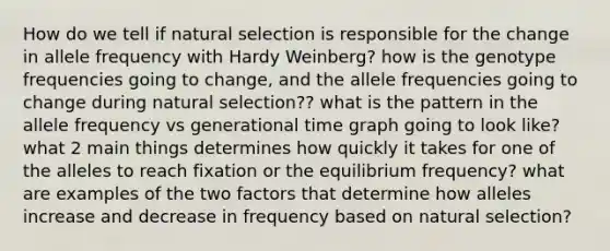 How do we tell if natural selection is responsible for the change in allele frequency with Hardy Weinberg? how is the genotype frequencies going to change, and the allele frequencies going to change during natural selection?? what is the pattern in the allele frequency vs generational time graph going to look like? what 2 main things determines how quickly it takes for one of the alleles to reach fixation or the equilibrium frequency? what are examples of the two factors that determine how alleles increase and decrease in frequency based on natural selection?