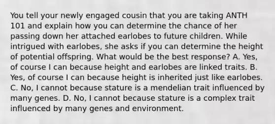 You tell your newly engaged cousin that you are taking ANTH 101 and explain how you can determine the chance of her passing down her attached earlobes to future children. While intrigued with earlobes, she asks if you can determine the height of potential offspring. What would be the best response? A. Yes, of course I can because height and earlobes are linked traits. B. Yes, of course I can because height is inherited just like earlobes. C. No, I cannot because stature is a mendelian trait influenced by many genes. D. No, I cannot because stature is a complex trait influenced by many genes and environment.