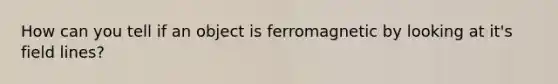 How can you tell if an object is ferromagnetic by looking at it's field lines?