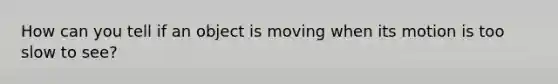 How can you tell if an object is moving when its motion is too slow to see?