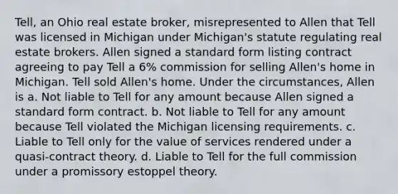 Tell, an Ohio real estate broker, misrepresented to Allen that Tell was licensed in Michigan under Michigan's statute regulating real estate brokers. Allen signed a standard form listing contract agreeing to pay Tell a 6% commission for selling Allen's home in Michigan. Tell sold Allen's home. Under the circumstances, Allen is a. Not liable to Tell for any amount because Allen signed a standard form contract. b. Not liable to Tell for any amount because Tell violated the Michigan licensing requirements. c. Liable to Tell only for the value of services rendered under a quasi-contract theory. d. Liable to Tell for the full commission under a promissory estoppel theory.