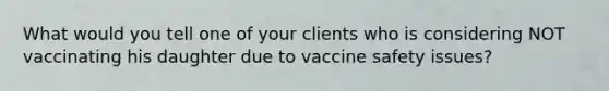 What would you tell one of your clients who is considering NOT vaccinating his daughter due to vaccine safety issues?