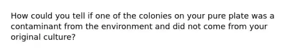 How could you tell if one of the colonies on your pure plate was a contaminant from the environment and did not come from your original culture?