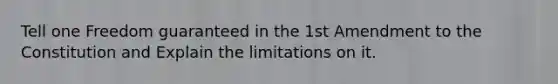 Tell one Freedom guaranteed in the 1st Amendment to the Constitution and Explain the limitations on it.