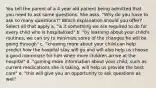 You tell the parent of a 4 year old patient being admitted that you need to ask some questions. She asks, "Why do you have to ask so many questions?" Which explanation should you offer? Select all that apply a. "is it something we are required to do for every child who is hospitalized" b. "by learning about your child's routines, we can try to minimize some of the changes he will be going through" c. "knowing more about your child can help predict how the hospital stay will go and will also help us choose a good roommate for him when more children arrive at the hospital" d. "gaining more information about your child, such as current medications she is taking, will help us provide the best care" e. "this will give you an opportunity to ask questions as well"